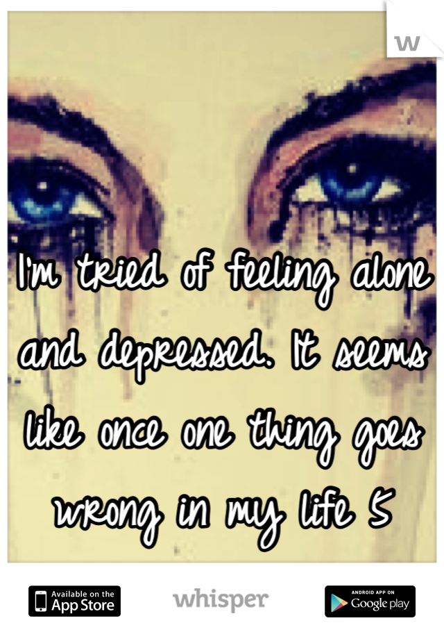 I'm tried of feeling alone and depressed. It seems like once one thing goes wrong in my life 5 more go wrong too.