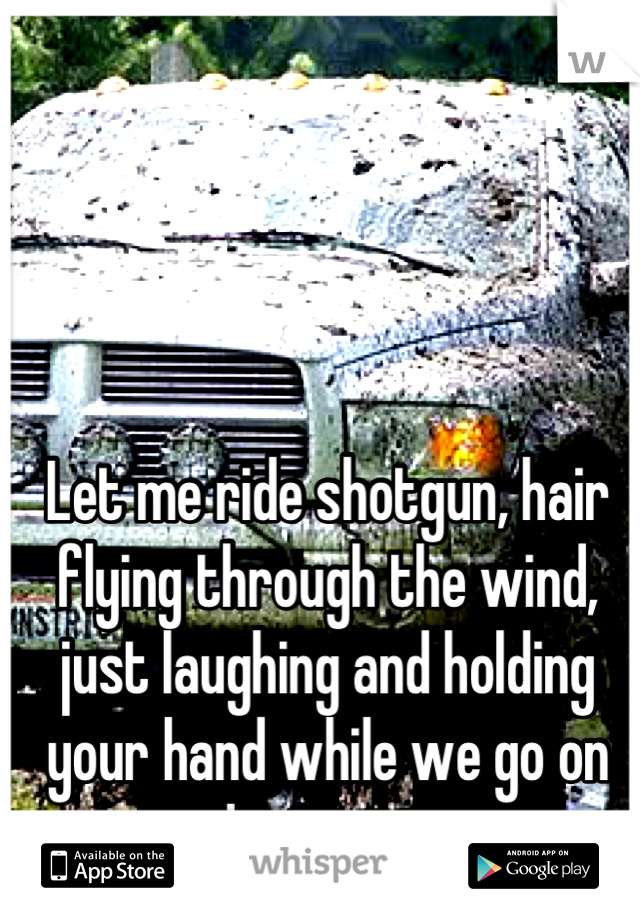 Let me ride shotgun, hair flying through the wind, just laughing and holding your hand while we go on adventures. 