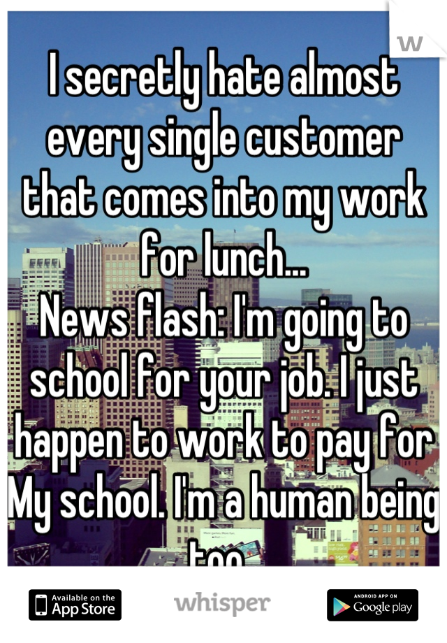 I secretly hate almost every single customer that comes into my work for lunch... 
News flash: I'm going to school for your job. I just happen to work to pay for My school. I'm a human being too. 