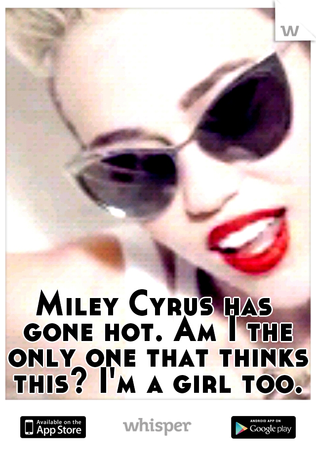 Miley Cyrus has gone hot. Am I the only one that thinks this? I'm a girl too.