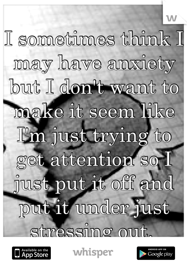 I sometimes think I may have anxiety but I don't want to make it seem like I'm just trying to get attention so I just put it off and put it under just stressing out. 