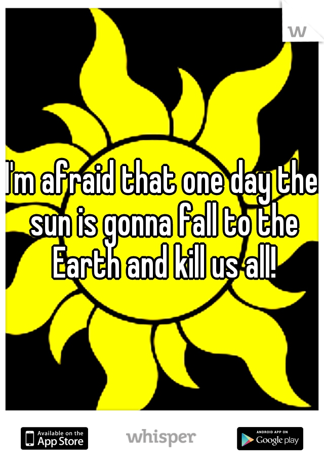 I'm afraid that one day the sun is gonna fall to the Earth and kill us all!