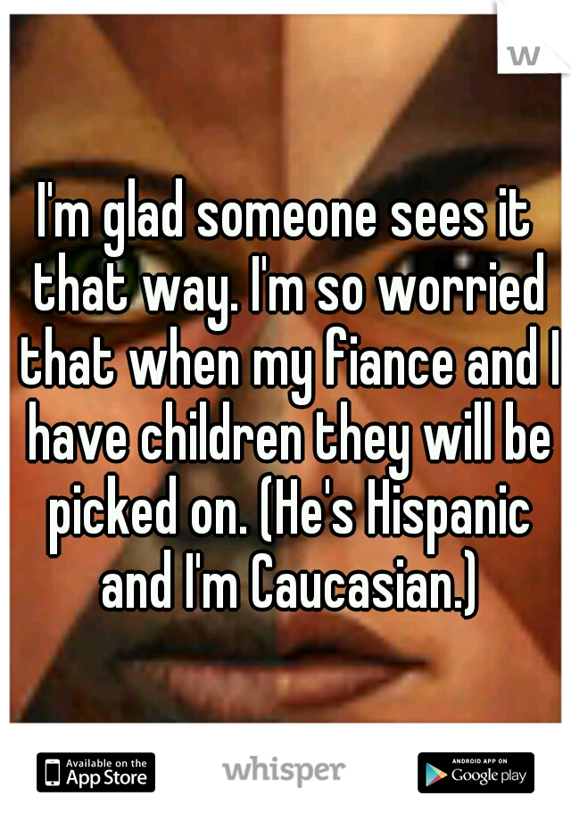 I'm glad someone sees it that way. I'm so worried that when my fiance and I have children they will be picked on. (He's Hispanic and I'm Caucasian.)