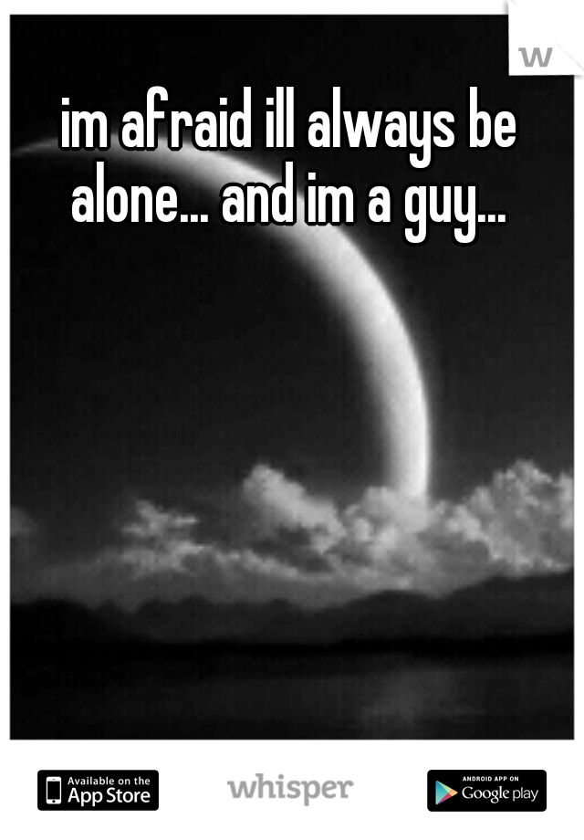 im afraid ill always be alone... and im a guy... 