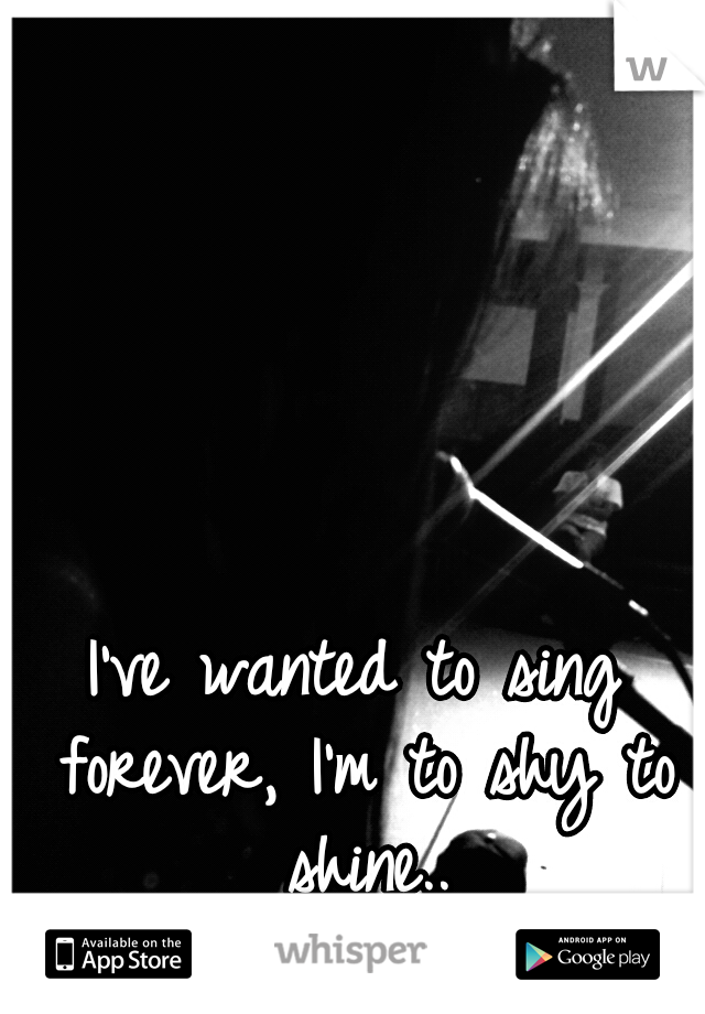 I've wanted to sing forever, I'm to shy to shine..