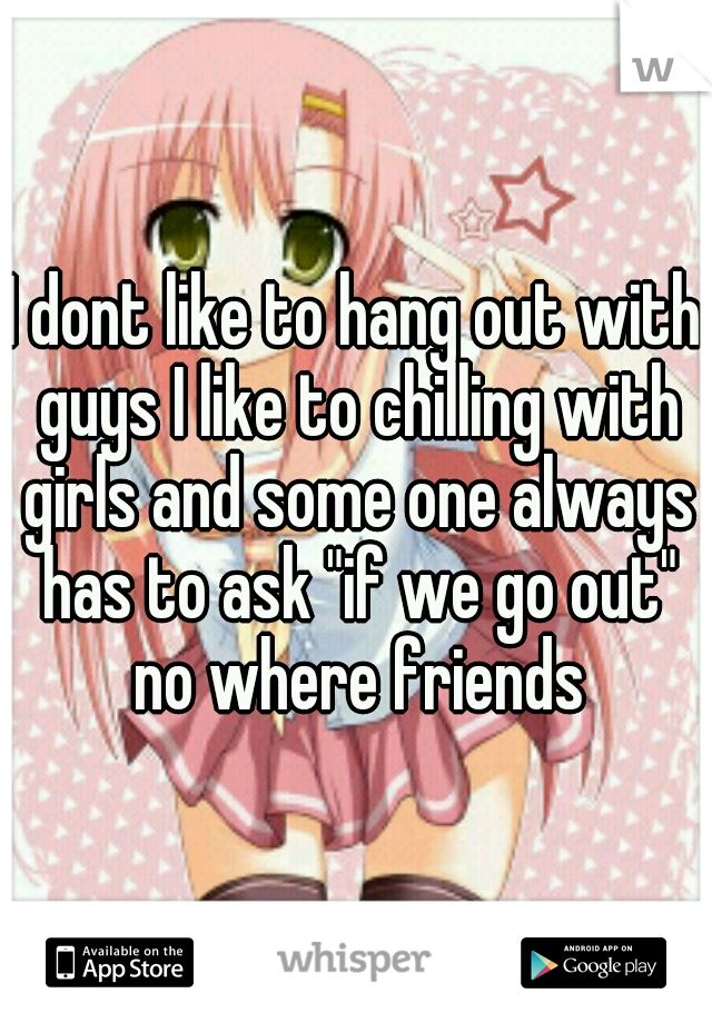 I dont like to hang out with guys I like to chilling with girls and some one always has to ask "if we go out" no where friends