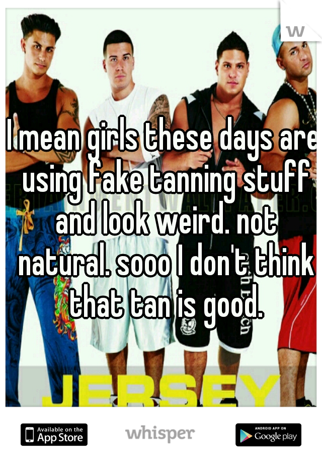 I mean girls these days are using fake tanning stuff and look weird. not natural. sooo I don't think that tan is good.