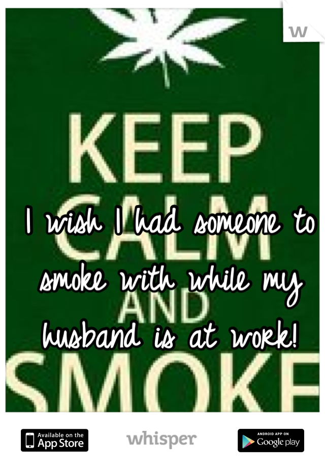 I wish I had someone to smoke with while my husband is at work!