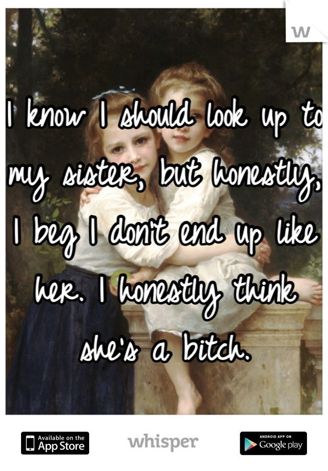 I know I should look up to my sister, but honestly, I beg I don't end up like her. I honestly think she's a bitch.