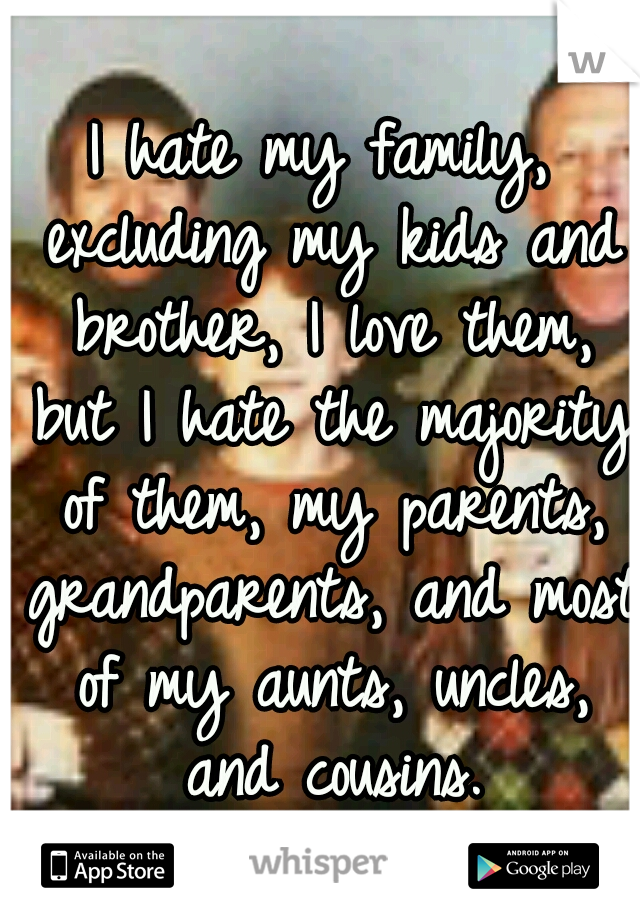 I hate my family, excluding my kids and brother, I love them, but I hate the majority of them, my parents, grandparents, and most of my aunts, uncles, and cousins.