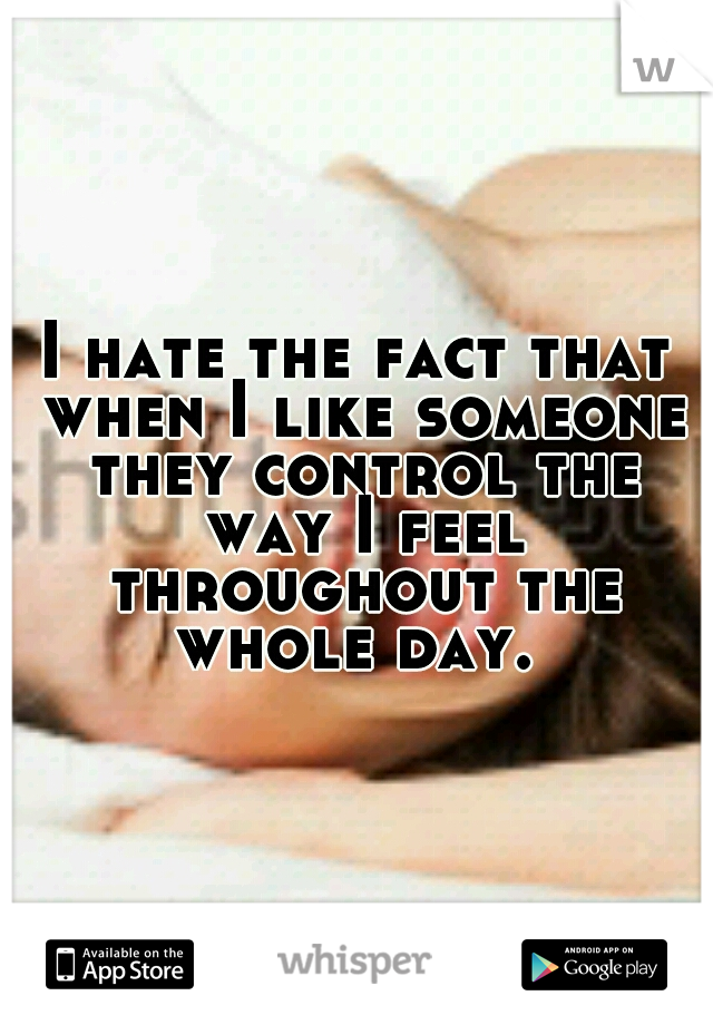 I hate the fact that when I like someone they control the way I feel throughout the whole day. 