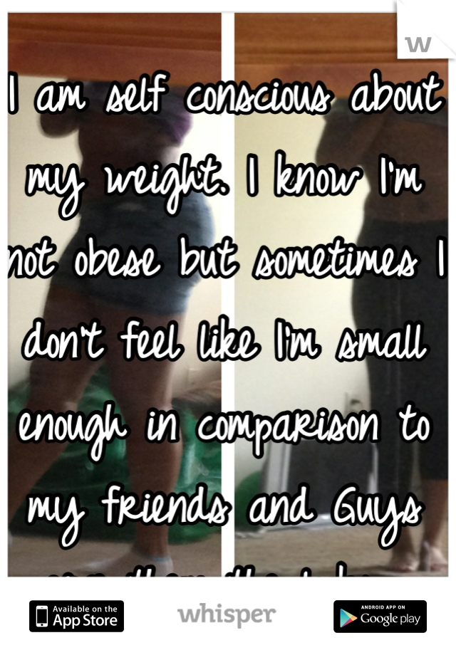 I am self conscious about my weight. I know I'm not obese but sometimes I don't feel like I'm small enough in comparison to my friends and Guys give them the looks. 