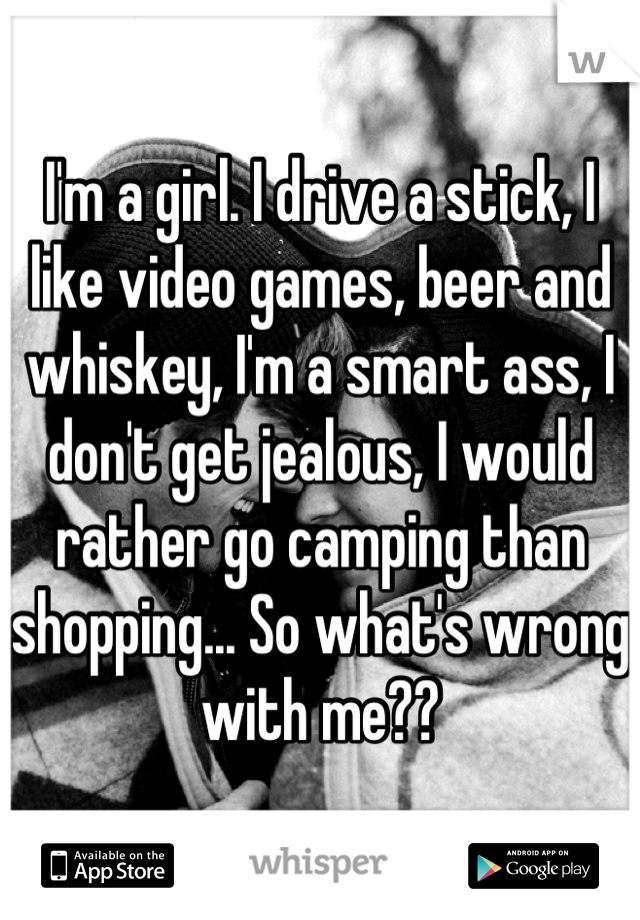 I'm a girl. I drive a stick, I like video games, beer and whiskey, I'm a smart ass, I don't get jealous, I would rather go camping than shopping... So what's wrong with me??