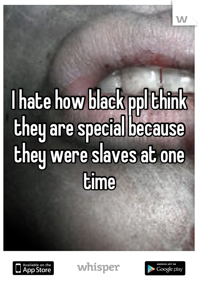 I hate how black ppl think they are special because they were slaves at one time