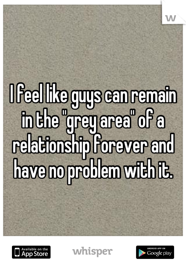 I feel like guys can remain in the "grey area" of a relationship forever and have no problem with it.