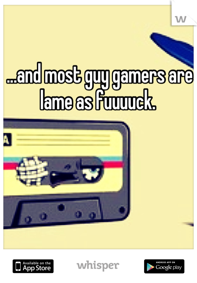 ...and most guy gamers are lame as fuuuuck. 