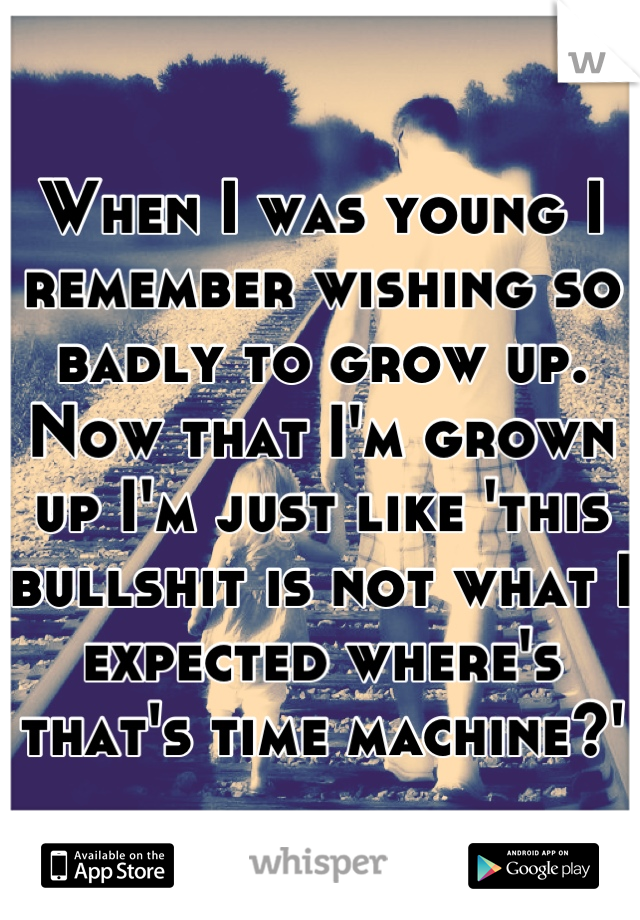 When I was young I remember wishing so badly to grow up. Now that I'm grown up I'm just like 'this bullshit is not what I expected where's that's time machine?'