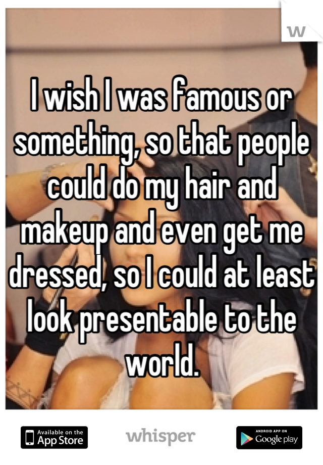I wish I was famous or something, so that people could do my hair and makeup and even get me dressed, so I could at least look presentable to the world.