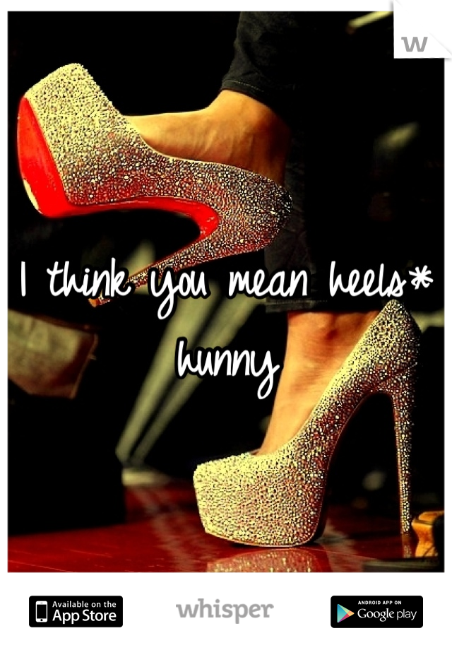 I think you mean heels* hunny