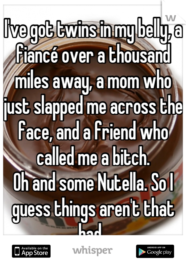 I've got twins in my belly, a fiancé over a thousand miles away, a mom who just slapped me across the face, and a friend who called me a bitch.
Oh and some Nutella. So I guess things aren't that bad. 