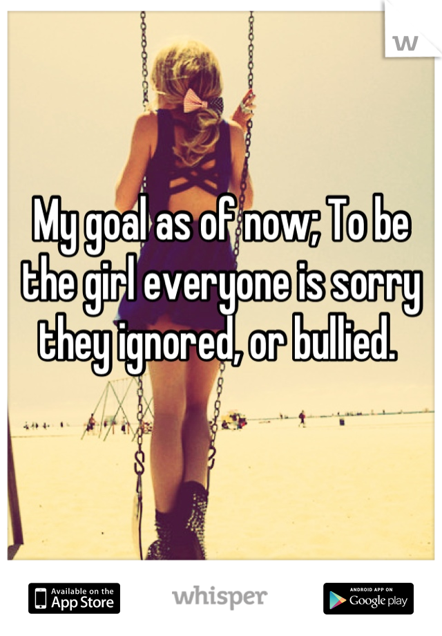 My goal as of now; To be the girl everyone is sorry they ignored, or bullied. 