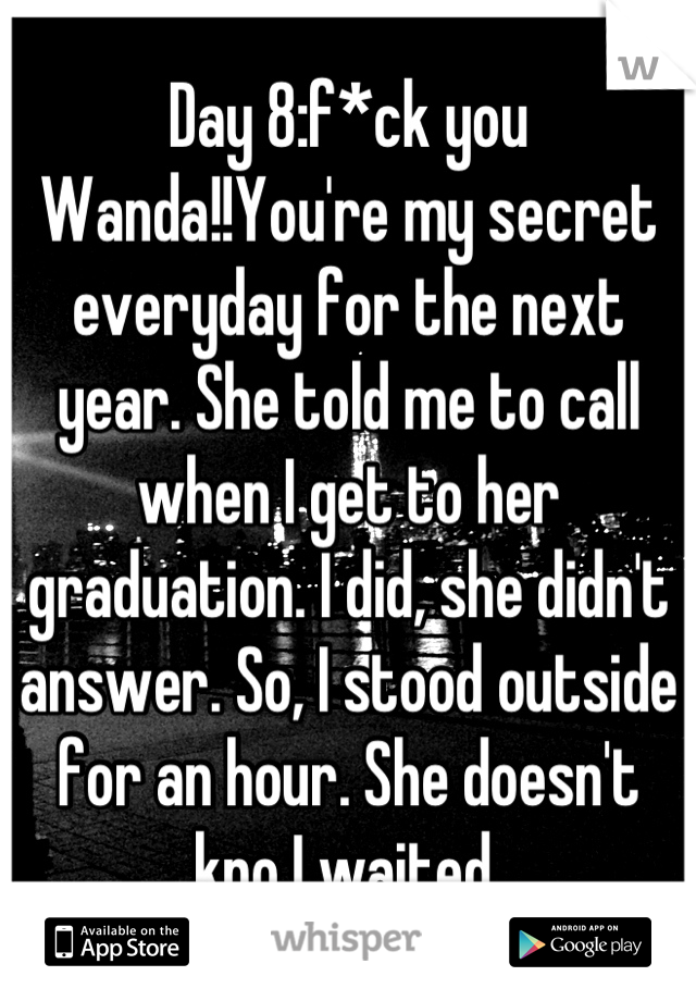 Day 8:f*ck you Wanda!!You're my secret everyday for the next year. She told me to call when I get to her graduation. I did, she didn't answer. So, I stood outside for an hour. She doesn't kno I waited.