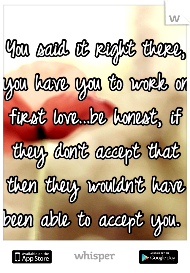 You said it right there, you have you to work on first love...be honest, if they don't accept that then they wouldn't have been able to accept you. 