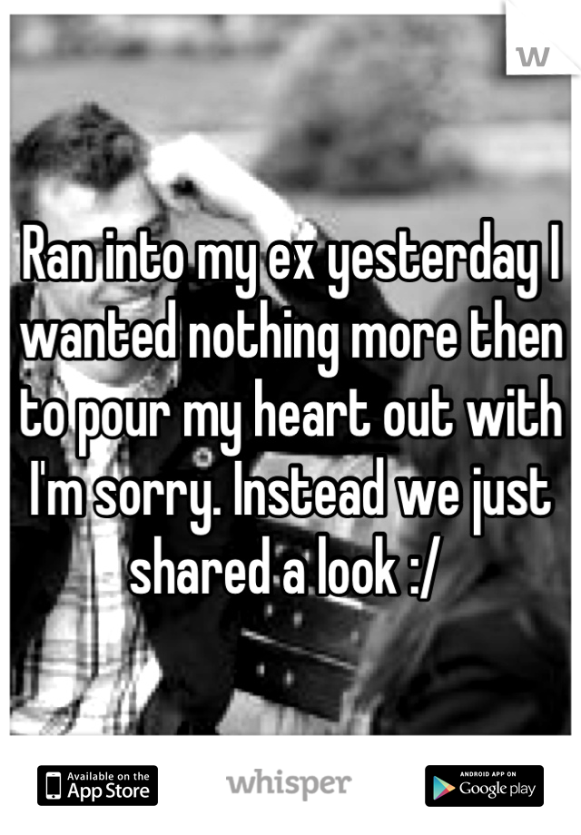 Ran into my ex yesterday I wanted nothing more then to pour my heart out with I'm sorry. Instead we just shared a look :/ 