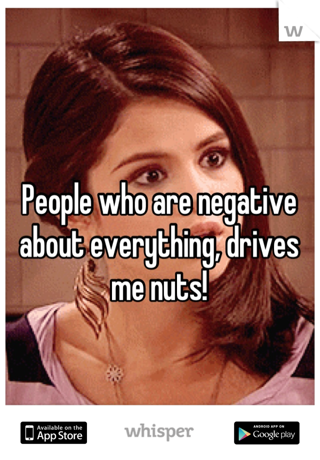 People who are negative about everything, drives me nuts!