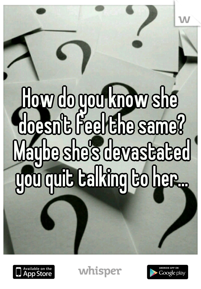 How do you know she doesn't feel the same? Maybe she's devastated you quit talking to her...