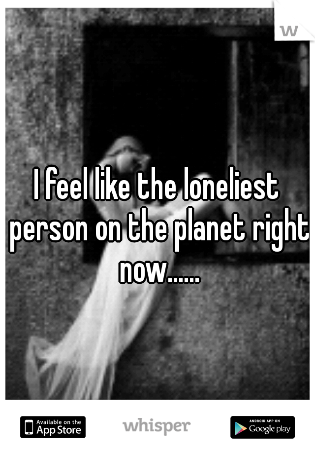 I feel like the loneliest person on the planet right now......