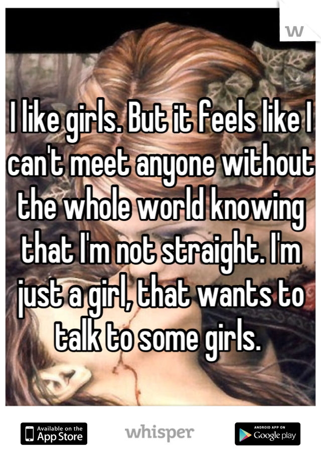 I like girls. But it feels like I can't meet anyone without the whole world knowing that I'm not straight. I'm just a girl, that wants to talk to some girls. 