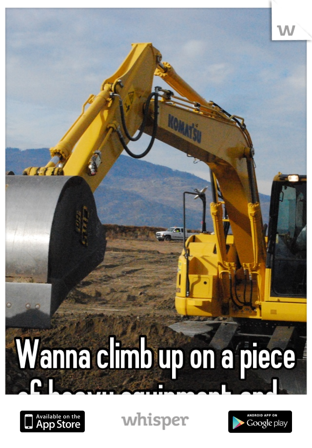 Wanna climb up on a piece of heavy equipment and...