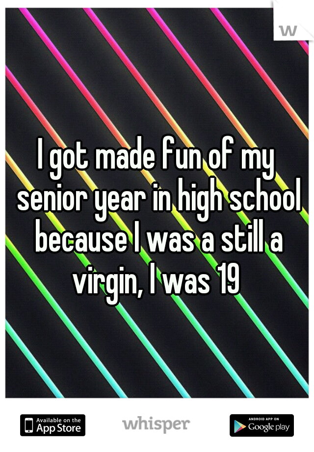 I got made fun of my senior year in high school because I was a still a virgin, I was 19 