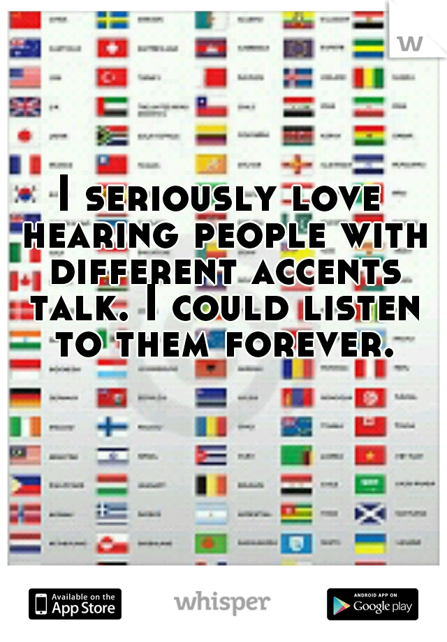 I seriously love hearing people with different accents talk. I could listen to them forever.