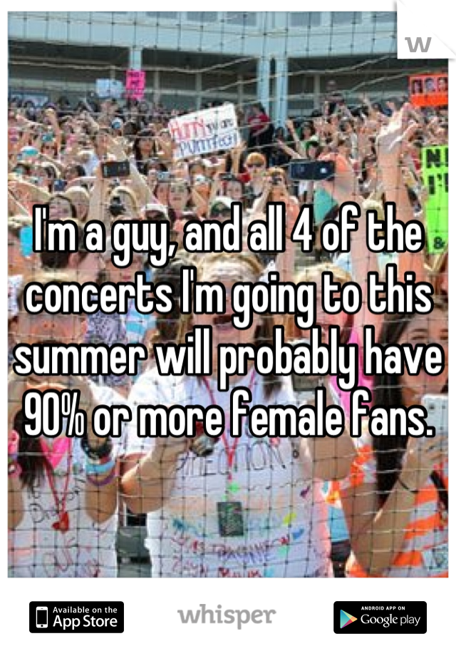 I'm a guy, and all 4 of the concerts I'm going to this summer will probably have 90% or more female fans.