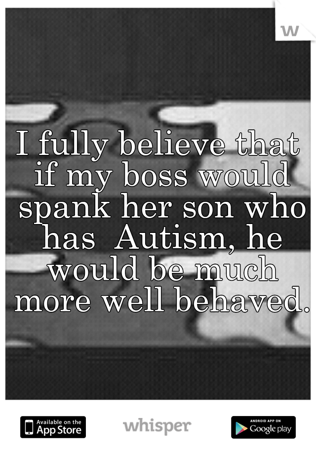 I fully believe that if my boss would spank her son who has  Autism, he would be much more well behaved.