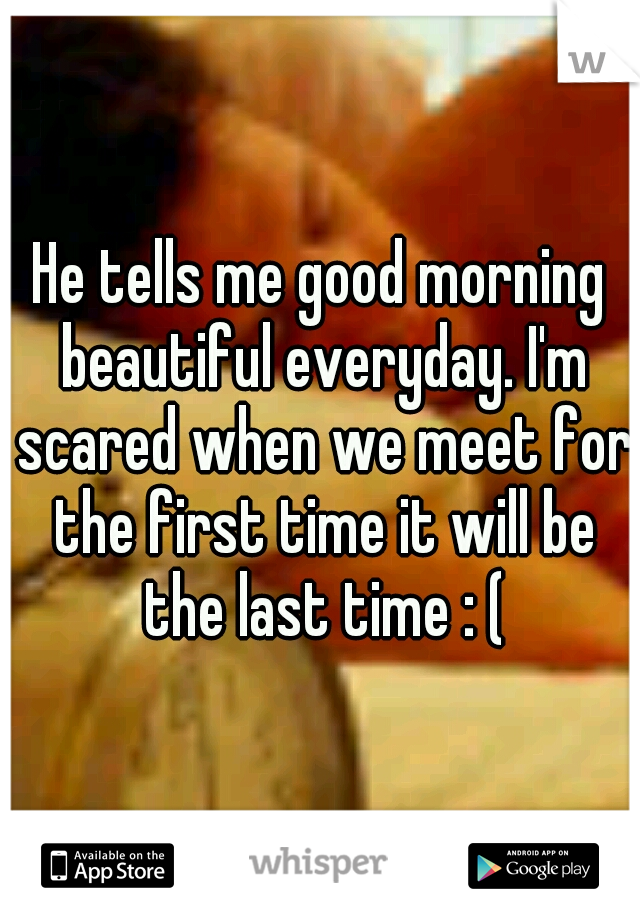 He tells me good morning beautiful everyday. I'm scared when we meet for the first time it will be the last time : (