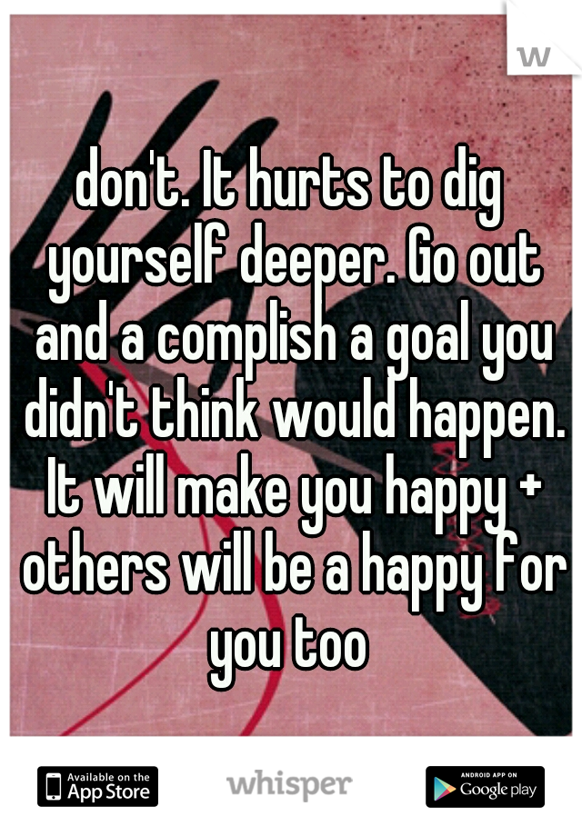 don't. It hurts to dig yourself deeper. Go out and a complish a goal you didn't think would happen. It will make you happy + others will be a happy for you too 