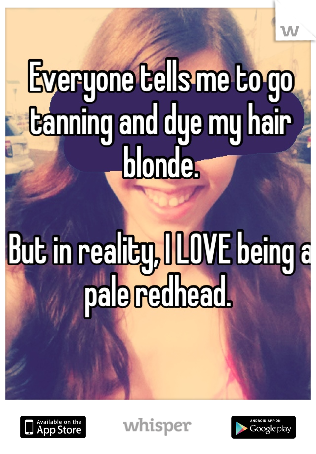 Everyone tells me to go tanning and dye my hair blonde. 

But in reality, I LOVE being a pale redhead. 