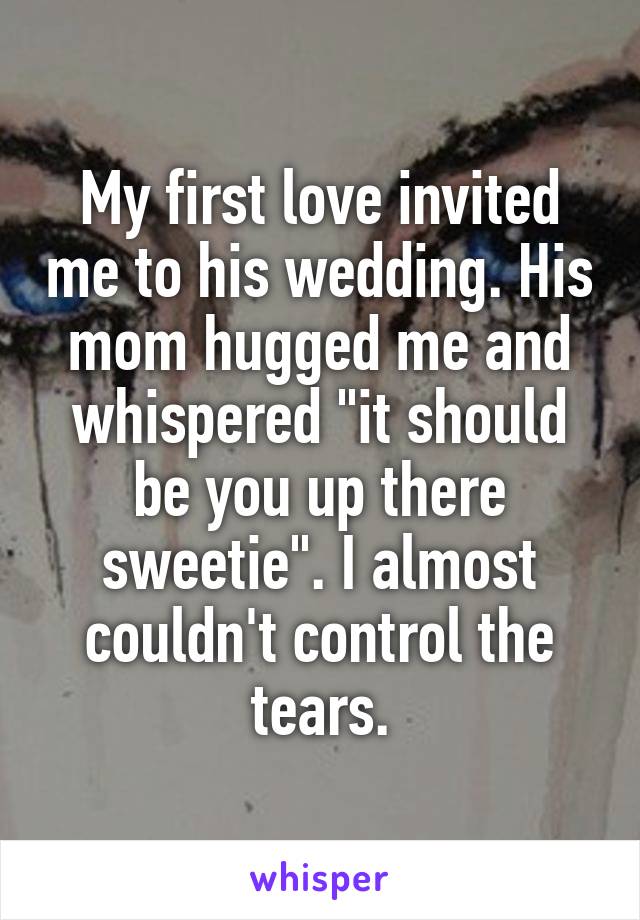 My first love invited me to his wedding. His mom hugged me and whispered "it should be you up there sweetie". I almost couldn't control the tears.