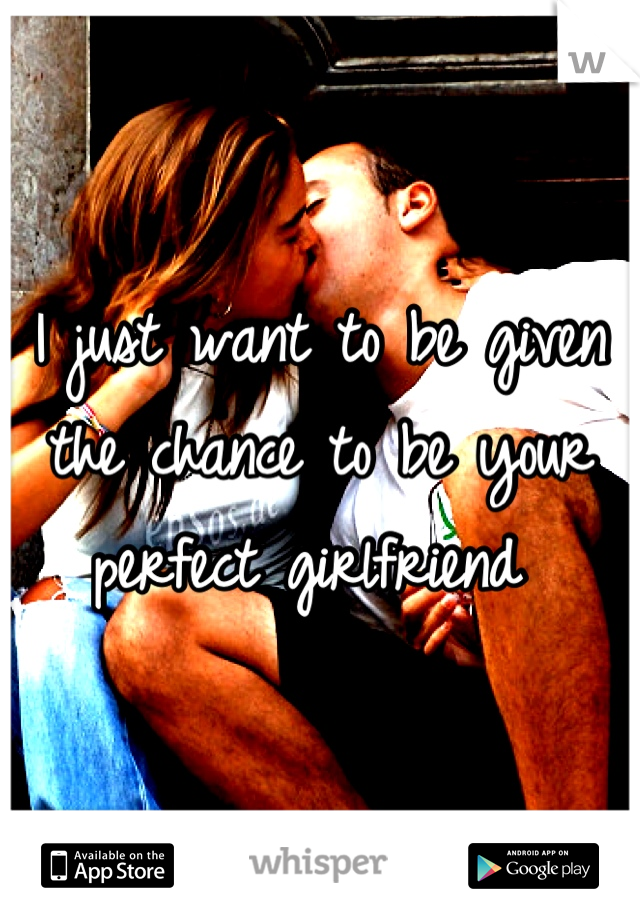 I just want to be given the chance to be your perfect girlfriend 