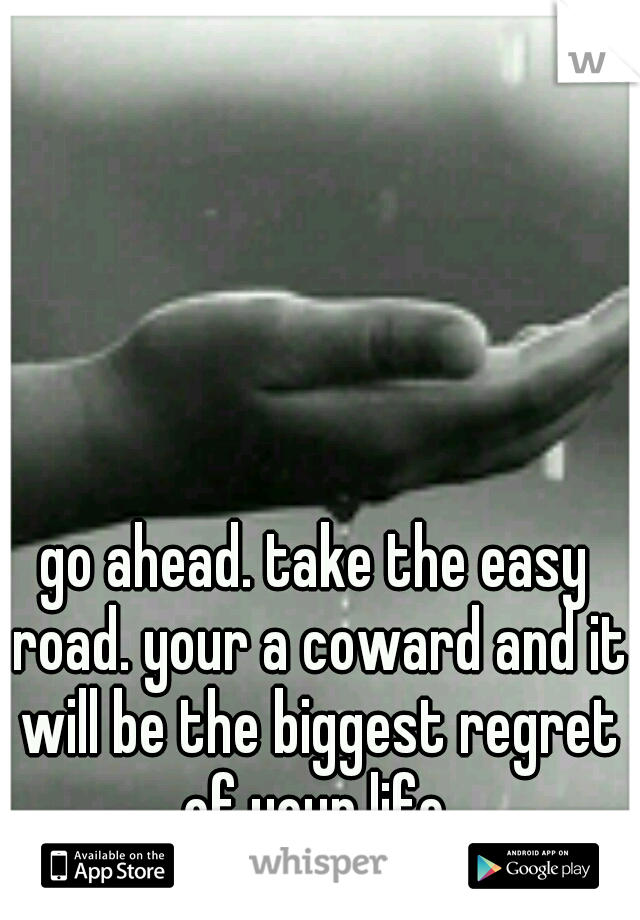 go ahead. take the easy road. your a coward and it will be the biggest regret of your life.