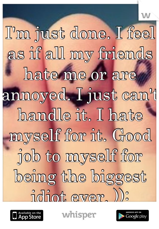 I'm just done. I feel as if all my friends hate me or are annoyed. I just can't handle it. I hate myself for it. Good job to myself for being the biggest idiot ever. )):