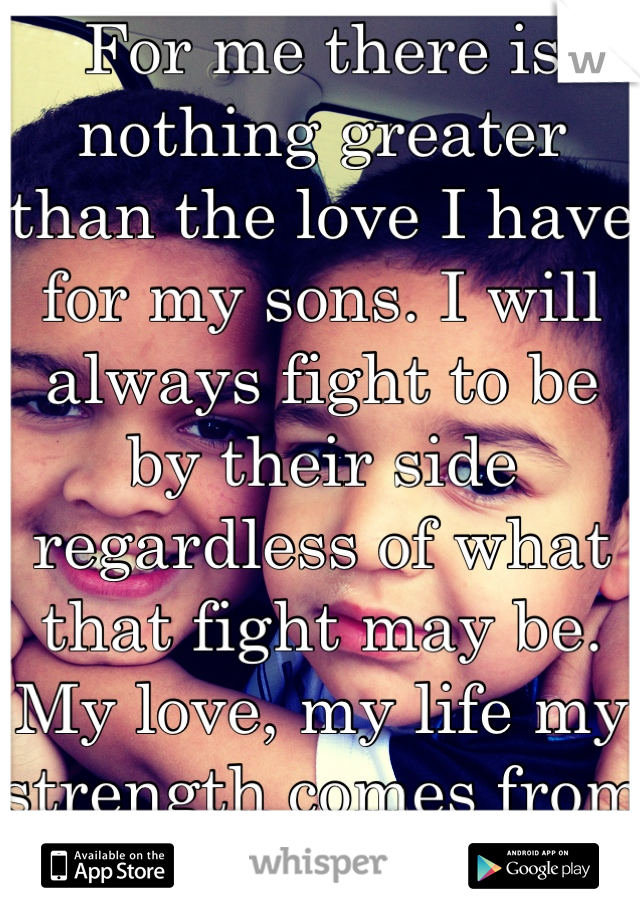 For me there is nothing greater than the love I have for my sons. I will always fight to be by their side regardless of what that fight may be. My love, my life my strength comes from loving u and God!