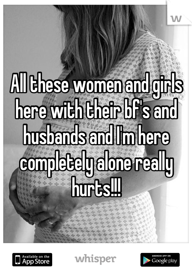 All these women and girls 
here with their bf's and
husbands and I'm here
completely alone really
hurts!!!