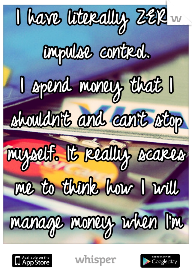 I have literally ZERO impulse control. 
I spend money that I shouldn't and can't stop myself. It really scares me to think how I will manage money when I'm out on my own. 