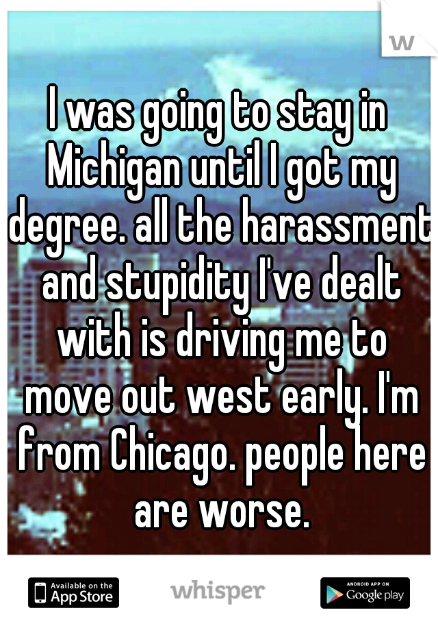 I was going to stay in Michigan until I got my degree. all the harassment and stupidity I've dealt with is driving me to move out west early. I'm from Chicago. people here are worse.