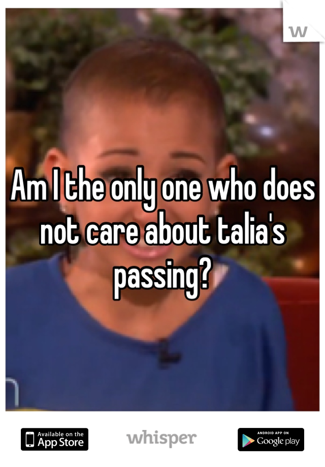 Am I the only one who does not care about talia's passing?