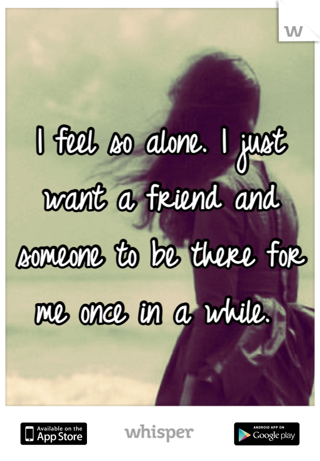 I feel so alone. I just want a friend and someone to be there for me once in a while. 
